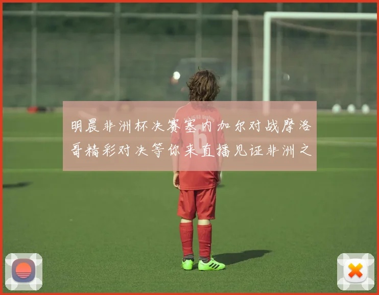 明晨非洲杯决赛塞内加尔对战摩洛哥精彩对决等你来直播见证非洲之王的诞生
