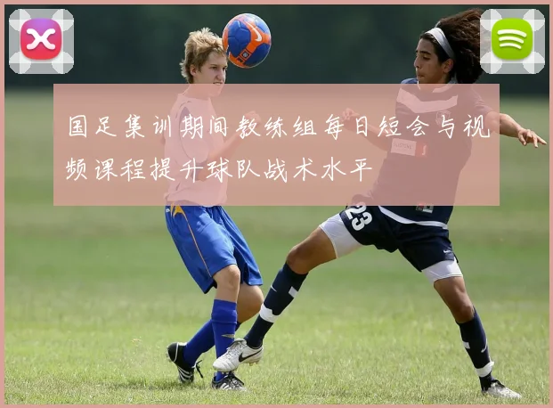 国足集训期间教练组每日短会与视频课程提升球队战术水平
